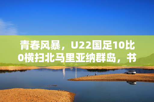 青春风暴，U22国足10比0横扫北马里亚纳群岛，书写新篇章