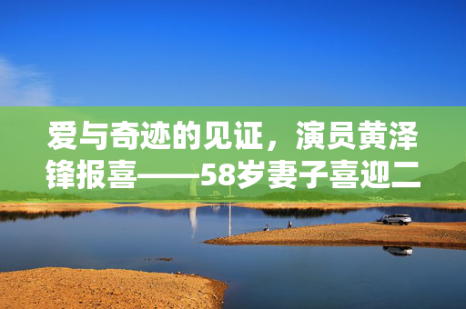 爱与奇迹的见证，演员黄泽锋报喜——58岁妻子喜迎二胎，演绎生命不朽的浪漫