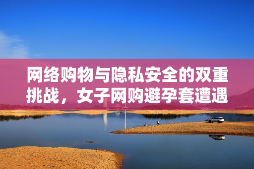 网络购物与隐私安全的双重挑战，女子网购避孕套遭遇骑手骚扰事件分析