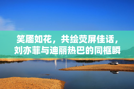 笑靥如花，共绘荧屏佳话，刘亦菲与迪丽热巴的同框瞬间