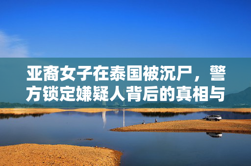 亚裔女子在泰国被沉尸，警方锁定嫌疑人背后的真相与反思