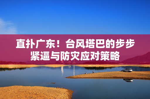 直扑广东！台风塔巴的步步紧逼与防灾应对策略