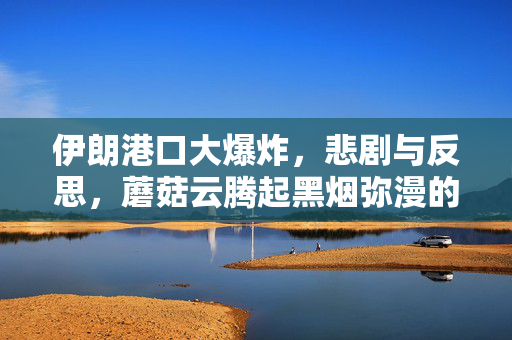 伊朗港口大爆炸，悲剧与反思，蘑菇云腾起黑烟弥漫的惨烈事件