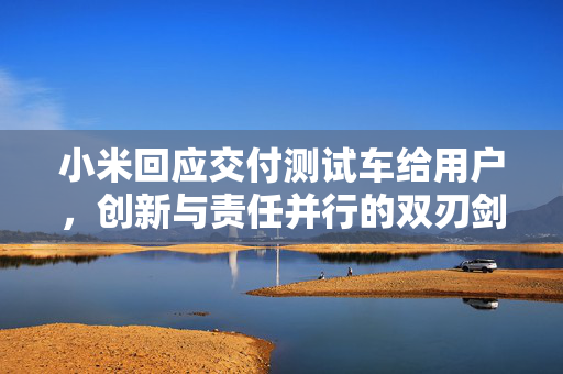 小米回应交付测试车给用户，创新与责任并行的双刃剑