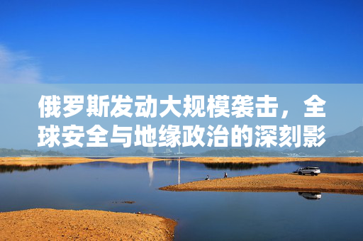 俄罗斯发动大规模袭击，全球安全与地缘政治的深刻影响