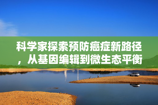 科学家探索预防癌症新路径，从基因编辑到微生态平衡的全面策略