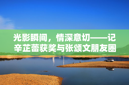 光影瞬间，情深意切——记辛芷蕾获奖与张颂文朋友圈的温暖瞬间