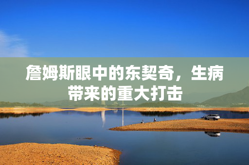詹姆斯眼中的东契奇，生病带来的重大打击