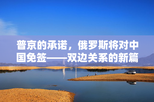 普京的承诺，俄罗斯将对中国免签——双边关系的新篇章