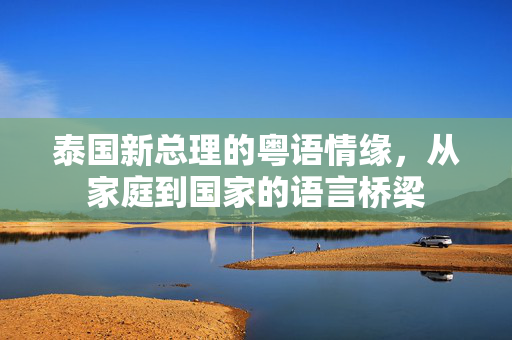泰国新总理的粤语情缘，从家庭到国家的语言桥梁