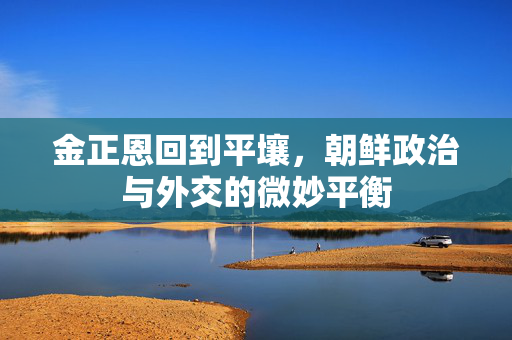 金正恩回到平壤，朝鲜政治与外交的微妙平衡