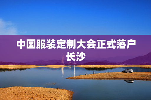 中国服装定制大会正式落户长沙
