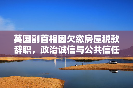 英国副首相因欠缴房屋税款辞职，政治诚信与公共信任的考验