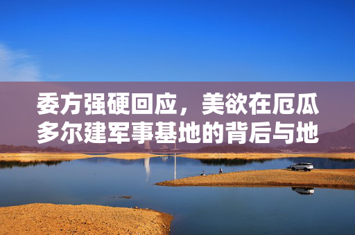 委方强硬回应，美欲在厄瓜多尔建军事基地的背后与地缘政治博弈