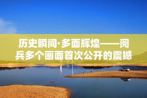 历史瞬间·多面辉煌——阅兵多个画面首次公开的震撼与感动