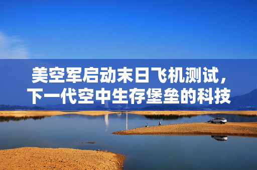 美空军启动末日飞机测试，下一代空中生存堡垒的科技与战略考量
