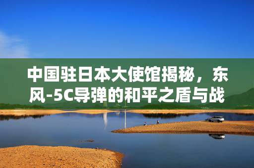 中国驻日本大使馆揭秘，东风-5C导弹的和平之盾与战略威慑