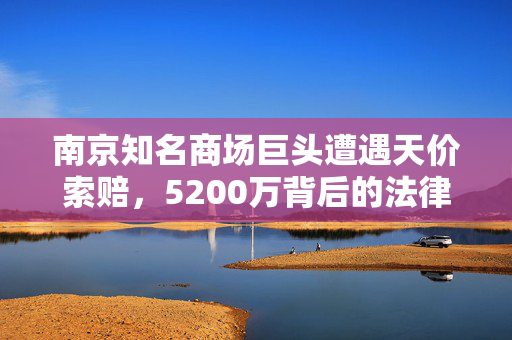 南京知名商场巨头遭遇天价索赔，5200万背后的法律与商业博弈