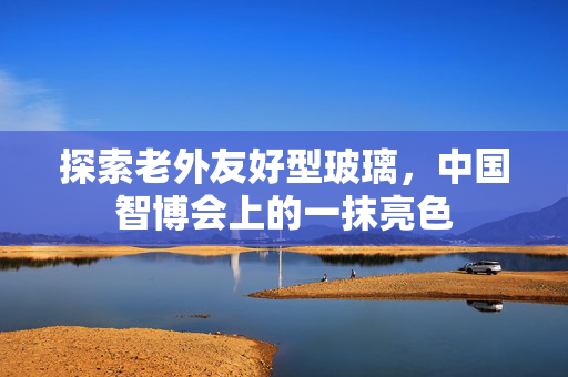 探索老外友好型玻璃，中国智博会上的一抹亮色