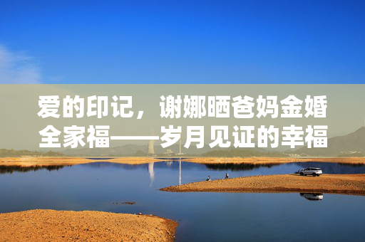 爱的印记，谢娜晒爸妈金婚全家福——岁月见证的幸福瞬间