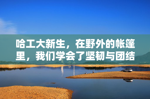 哈工大新生，在野外的帐篷里，我们学会了坚韧与团结