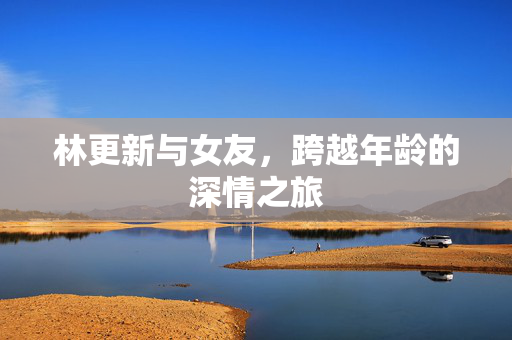林更新与女友，跨越年龄的深情之旅