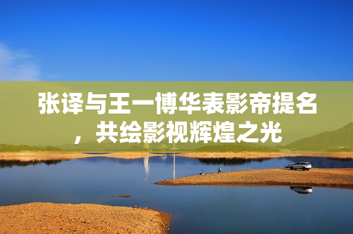 张译与王一博华表影帝提名，共绘影视辉煌之光