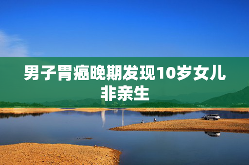 男子胃癌晚期发现10岁女儿非亲生