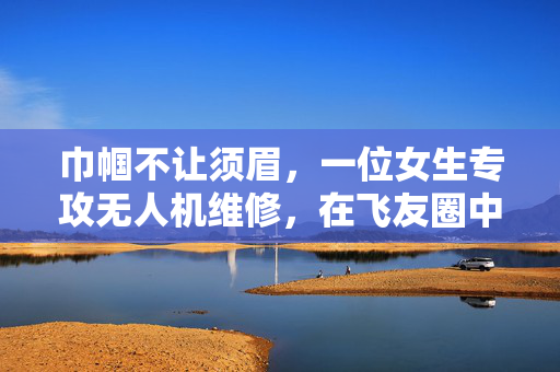 巾帼不让须眉，一位女生专攻无人机维修，在飞友圈中绽放光彩