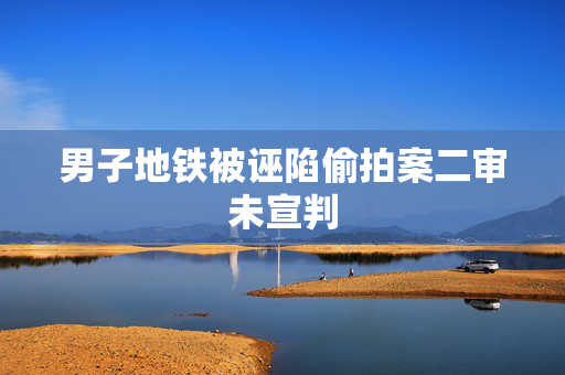 男子地铁被诬陷偷拍案二审未宣判