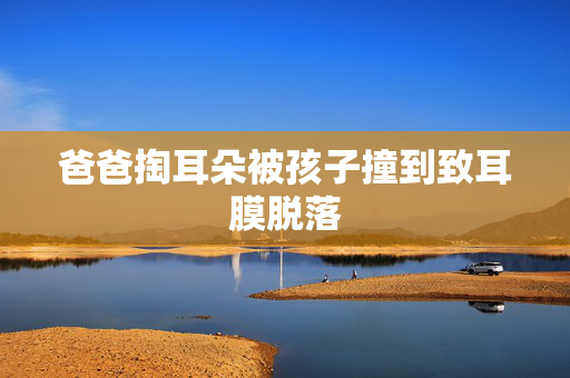 爸爸掏耳朵被孩子撞到致耳膜脱落