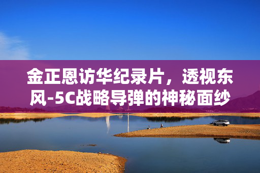金正恩访华纪录片，透视东风-5C战略导弹的神秘面纱