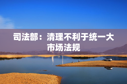 司法部：清理不利于统一大市场法规