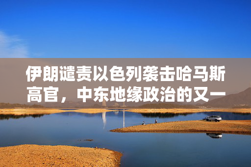 伊朗谴责以色列袭击哈马斯高官，中东地缘政治的又一紧张时刻