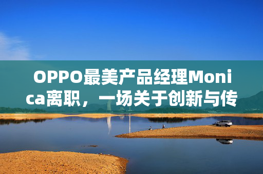 OPPO最美产品经理Monica离职，一场关于创新与传承的告别