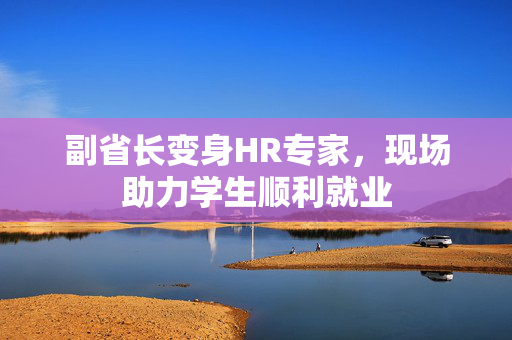 副省长变身HR专家，现场助力学生顺利就业