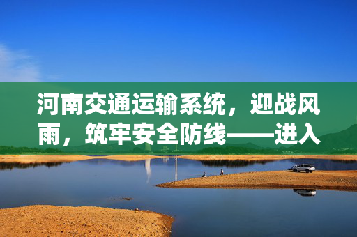 河南交通运输系统，迎战风雨，筑牢安全防线——进入临战状态的决心与行动