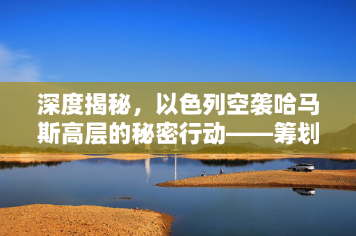 深度揭秘，以色列空袭哈马斯高层的秘密行动——筹划数月的精准打击