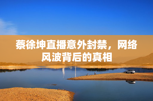 蔡徐坤直播意外封禁，网络风波背后的真相