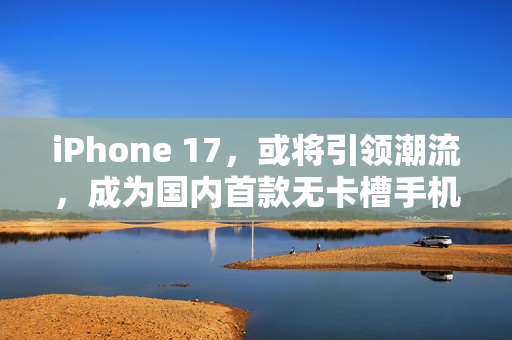 iPhone 17，或将引领潮流，成为国内首款无卡槽手机的里程碑