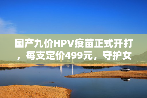国产九价HPV疫苗正式开打，每支定价499元，守护女性健康新篇章