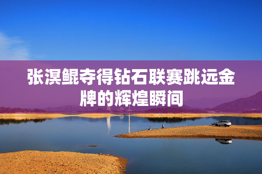 张溟鲲夺得钻石联赛跳远金牌的辉煌瞬间
