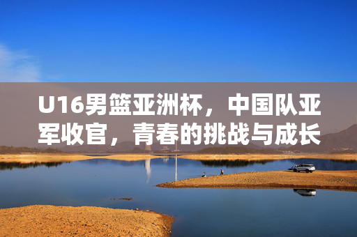 U16男篮亚洲杯，中国队亚军收官，青春的挑战与成长