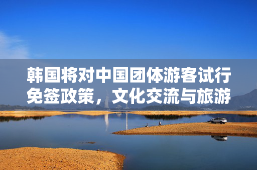 韩国将对中国团体游客试行免签政策，文化交流与旅游发展的新篇章
