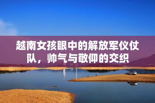 越南女孩眼中的解放军仪仗队，帅气与敬仰的交织
