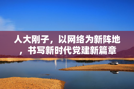人大刚子，以网络为新阵地，书写新时代党建新篇章