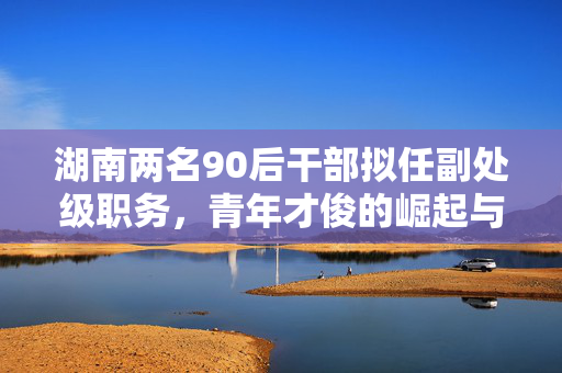 湖南两名90后干部拟任副处级职务，青年才俊的崛起与期待