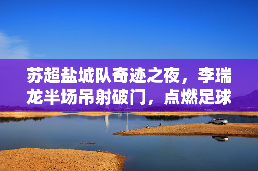苏超盐城队奇迹之夜，李瑞龙半场吊射破门，点燃足球激情新篇章
