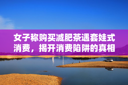 女子称购买减肥茶遇套娃式消费，揭开消费陷阱的真相