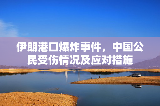 伊朗港口爆炸事件，中国公民受伤情况及应对措施